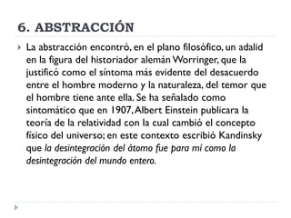 6. ABSTRACCIÓN
 La abstracción encontró, en el plano filosófico, un adalid
en la figura del historiador alemán Worringer, que la
justificó como el síntoma más evidente del desacuerdo
entre el hombre moderno y la naturaleza, del temor que
el hombre tiene ante ella. Se ha señalado como
sintomático que en 1907,Albert Einstein publicara la
teoría de la relatividad con la cual cambió el concepto
físico del universo; en este contexto escribió Kandinsky
que la desintegración del átomo fue para mí como la
desintegración del mundo entero.
 