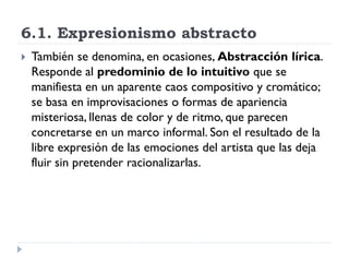6.1. Expresionismo abstracto
 También se denomina, en ocasiones, Abstracción lírica.
Responde al predominio de lo intuitivo que se
manifiesta en un aparente caos compositivo y cromático;
se basa en improvisaciones o formas de apariencia
misteriosa, llenas de color y de ritmo, que parecen
concretarse en un marco informal. Son el resultado de la
libre expresión de las emociones del artista que las deja
fluir sin pretender racionalizarlas.
 