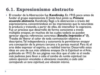 6.1. Expresionismo abstracto
 El creador de la Abstracción fue Kandinsky. En 1910, poco antes de
fundar el grupo expresionista El Jinete Azul, pintó su Primera
acuarela abstracta.Kandinsky llegó a la abstracción a través del
expresionismo, concentrándose en las impresiones que la naturaleza
le producía y tratando, a partir de ellas, de intensificar lo expresivo.
Fue un proceso que desarrolló de forma consciente a través
múltiples ensayos, en muchos de los cuales todavía se pueden
apreciar algunas referencias concretas (Batalla; Impresión nº 5).
Trataba de liberar al color de toda connotación objetiva o
descriptiva.Tal independencia y autonomía le permitieron ensayar
una concepción de la pintura cercana a la pureza musical. Para él, el
arte debe expresar el espíritu, su realidad interior. Desarrolló estas
ideas en uno de sus más célebres ensayos De lo Espiritual en el Arte,
publicado en 1912. En sus páginas nos dice que el color es el medio
más poderoso para llevar a cabo el cambio de rumbo espiritual. Los
colores aparecen vinculados a vibraciones musicales; a cada color
corresponde un tono espiritual, una vibración interna.
 