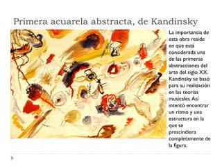 Primera acuarela abstracta, de Kandinsky
La importancia de
esta obra reside
en que está
considerada una
de las primeras
abstracciones del
arte del siglo XX.
Kandinsky se basó
para su realización
en las teorías
musicales.Así
intentó encontrar
un ritmo y una
estructura en la
que se
prescindiera
completamente de
la figura.
 