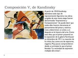 Composición V, de Kandinsky
A partir de 1910 Kandinsky
abandona todo tipo de
representación figurativa. Las obras
surgidas de esta nueva etapa fueron
denominadas“Impresiones y
Composiciones”. Se puede decir que
todas ellas ilustran claramente el
pensamiento del pintor y teórico
ruso y determinan un antes y un
después en la historia del arte. Como
este óleo, que el pintor presentó en
la exposición de la galería Tannhauser
en diciembre de 1911. La reacción de
la crítica, fue, como era de esperarse,
negativa. Muy pocos comprendieron
desde un principio lo que el pintor
llamaba:“La necesidad de expresión
múltiple del artista”.
 