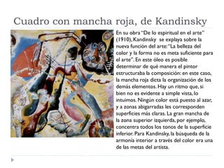 Cuadro con mancha roja, de Kandinsky
En su obra “De lo espiritual en el arte”
(1910), Kandinsky se explaya sobre la
nueva función del arte:“La belleza del
color y la forma no es meta suficiente para
el arte”. En este óleo es posible
determinar de qué manera el pintor
estructuraba la composición: en este caso,
la mancha roja dicta la organización de los
demás elementos. Hay un ritmo que, si
bien no es evidente a simple vista, lo
intuimos. Ningún color está puesto al azar,
y a zonas abigarradas les corresponden
superficies más claras. La gran mancha de
la zona superior izquierda, por ejemplo,
concentra todos los tonos de la superficie
inferior. Para Kandinsky, la búsqueda de la
armonía interior a través del color era una
de las metas del artista.
 