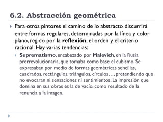 6.2. Abstracción geométrica
 Para otros pintores el camino de lo abstracto discurrirá
entre formas regulares, determinadas por la línea y color
plano, regido por la reflexión, el orden y el criterio
racional. Hay varias tendencias:
 Suprematismo,encabezado por Malevich, en la Rusia
prerrevolucionaria, que tomaba como base el cubismo. Se
expresaban por medio de formas geométricas sencillas,
cuadrados, rectángulos, triángulos, círculos…, pretendiendo que
no evocaran ni sensaciones ni sentimientos. La impresión que
domina en sus obras es la de vacío, como resultado de la
renuncia a la imagen.
 