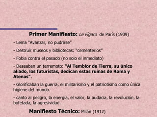 Primer Manifiesto:   Le Fígaro  de París (1909) - Lema “Avanzar, no pudrirse” - Destruir museos y bibliotecas: “cementerios” - Fobia contra el pasado (no solo el inmediato) - Deseaban un terremoto:  “Al Temblor de Tierra, su único aliado, los futuristas, dedican estas ruinas de Roma y Atenas”. - Glorificaban la guerra, el militarismo y el patriotismo como única higiene del mundo.  - canto al peligro, la energía, el valor, la audacia, la revolución, la bofetada, la agresividad.  Manifiesto Técnico:   Milán (1912) 