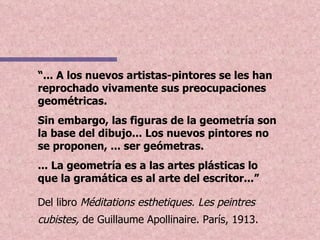 “ ... A los nuevos artistas-pintores se les han reprochado vivamente sus preocupaciones geométricas.  Sin embargo, las figuras de la geometría son la base del dibujo... Los nuevos pintores no se proponen, ... ser geómetras. ... La geometría es a las artes plásticas lo que la gramática es al arte del escritor...” Del libro  Méditations esthetiques. Les peintres cubistes,  de Guillaume Apollinaire. París, 1913.   
