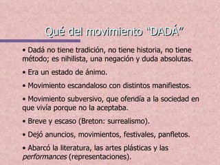 Qué del movimiento “DADÁ” Dadá no tiene tradición, no tiene historia, no tiene método; es nihilista, una negación y duda absolutas.  Era un estado de ánimo. Movimiento escandaloso con distintos manifiestos.  Movimiento subversivo, que ofendía a la sociedad en que vivía porque no la aceptaba. Breve y escaso (Breton: surrealismo).  Dejó anuncios, movimientos, festivales, panfletos.  Abarcó la literatura, las artes plásticas y las  performances  (representaciones). 