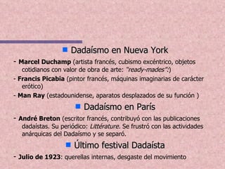 Dadaísmo en Nueva York -  Marcel Duchamp  (artista francés, cubismo excéntrico, objetos cotidianos con valor de obra de arte:  “ready-mades”: ) -  Francis Picabia  (pintor francés, máquinas imaginarias de carácter erótico) -  Man Ray  (estadounidense, aparatos desplazados de su función ) Dadaísmo en París -  André Breton  (escritor francés, contribuyó con las publicaciones dadaístas. Su periódico:  Littérature.  Se frustró con las actividades anárquicas del Dadaísmo y se separó. Último festival Dadaísta -  Julio de 1923 : querellas internas, desgaste del movimiento 
