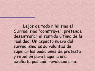 Lejos de todo nihilismo el Surrealismo "construye", pretende desentrañar el sentido último de la realidad. Un aspecto nuevo del surrealismo es su voluntad de superar las posiciones de protesta y rebelión para llegar a una explícita posición revolucionaria. 