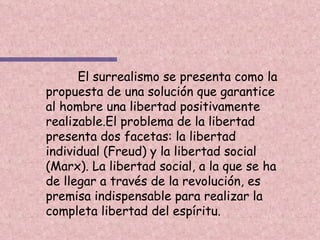 El surrealismo se presenta como la propuesta de una solución que garantice al hombre una libertad positivamente realizable.El problema de la libertad presenta dos facetas: la libertad individual (Freud) y la libertad social (Marx). La libertad social, a la que se ha de llegar a través de la revolución, es premisa indispensable para realizar la completa libertad del espíritu. 