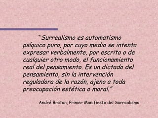 “ Surrealismo es automatismo psíquico puro, por cuyo medio se intenta expresar verbalmente, por escrito o de cualquier otro modo, el funcionamiento real del pensamiento. Es un dictado del pensamiento, sin la intervención reguladora de la razón, ajeno a toda preocupación estética o moral.” André Breton, Primer Manifiesto del Surrealismo 