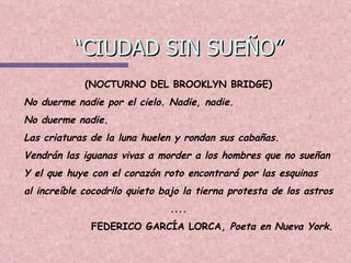 “CIUDAD SIN SUEÑO” (NOCTURNO DEL BROOKLYN BRIDGE) No duerme nadie por el cielo. Nadie, nadie. No duerme nadie. Las criaturas de la luna huelen y rondan sus cabañas. Vendrán las iguanas vivas a morder a los hombres que no sueñan Y el que huye con el corazón roto encontrará por las esquinas al increíble cocodrilo quieto bajo la tierna protesta de los astros .... FEDERICO GARCÍA LORCA,  Poeta en Nueva York. 