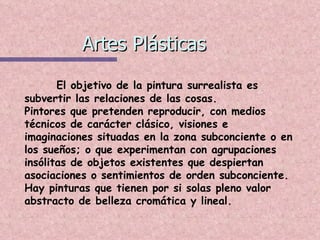 Artes Plásticas El objetivo de la pintura surrealista es subvertir las relaciones de las cosas. Pintores que pretenden reproducir, con medios técnicos de carácter clásico, visiones e imaginaciones situadas en la zona subconciente o en los sueños; o que experimentan con agrupaciones insólitas de objetos existentes que despiertan asociaciones o sentimientos de orden subconciente. Hay pinturas que tienen por si solas pleno valor abstracto de belleza cromática y lineal. 