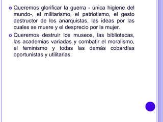  Queremos glorificar la guerra - única higiene del
  mundo-, el militarismo, el patriotismo, el gesto
  destructor de los anarquistas, las ideas por las
  cuales se muere y el desprecio por la mujer.
 Queremos destruir los museos, las bibliotecas,
  las academias variadas y combatir el moralismo,
  el feminismo y todas las demás cobardías
  oportunistas y utilitarias.
 
