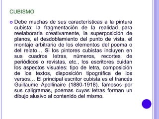 CUBISMO
   Debe muchas de sus características a la pintura
    cubista: la fragmentación de la realidad para
    reelaborarla creativamente, la superposición de
    planos, el desdoblamiento del punto de vista, el
    montaje arbitrario de los elementos del poema o
    del relato… Si los pintores cubistas incluyen en
    sus cuadros letras, números, recortes de
    periódicos o revistas, etc., los escritores cuidan
    los aspectos visuales: tipo de letra, composición
    de los textos, disposición tipográfica de los
    versos… El principal escritor cubista es el francés
    Guillaume Apollinaire (1880-1918), famosos por
    sus caligramas, poemas cuyas letras forman un
    dibujo alusivo al contenido del mismo.
 