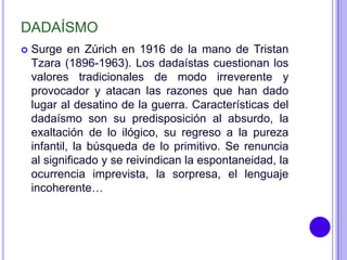 DADAÍSMO
   Surge en Zúrich en 1916 de la mano de Tristan
    Tzara (1896-1963). Los dadaístas cuestionan los
    valores tradicionales de modo irreverente y
    provocador y atacan las razones que han dado
    lugar al desatino de la guerra. Características del
    dadaísmo son su predisposición al absurdo, la
    exaltación de lo ilógico, su regreso a la pureza
    infantil, la búsqueda de lo primitivo. Se renuncia
    al significado y se reivindican la espontaneidad, la
    ocurrencia imprevista, la sorpresa, el lenguaje
    incoherente…
 