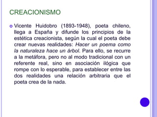 CREACIONISMO

   Vicente Huidobro (1893-1948), poeta chileno,
    llega a España y difunde los principios de la
    estética creacionista, según la cual el poeta debe
    crear nuevas realidades: Hacer un poema como
    la naturaleza hace un árbol. Para ello, se recurre
    a la metáfora, pero no al modo tradicional con un
    referente real, sino en asociación ilógica que
    rompe con lo esperable, para establecer entre las
    dos realidades una relación arbitraria que el
    poeta crea de la nada.
 