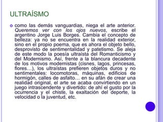 ULTRAÍSMO
   como las demás vanguardias, niega el arte anterior.
    Queremos ver con los ojos nuevos, escribe el
    argentino Jorge Luis Borges. Cambia el concepto de
    belleza: ya no se encuentra en la realidad exterior,
    sino en el propio poema, que es ahora el objeto bello,
    desprovisto de sentimentalidad y patetismo. Se aleja
    de este modo la poesía ultraísta del Romanticismo y
    del Modernismo. Así, frente a la blancura decadente
    de los motivos modernistas (cisnes, lagos, princesas,
    flores…), los ultraístas prefieren objetos duros y no
    sentimentales: locomotoras, máquinas, edificios de
    hormigón, calles de asfalto… en su afán de crear una
    realidad original, el arte se acaba convirtiendo en un
    juego intrascendente y divertido: de ahí el gusto por la
    ocurrencia y el chiste, la exaltación del deporte, la
    velocidad o la juventud, etc.
 