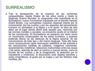 SURREALISMO
   Tras la desaparición de la mayoría de las corrientes
    vanguardistas, desde finales de los años veinte y hasta la
    Segunda Guerra Mundial, la vanguardia más importante es el
    Surrealismo, nuevo movimiento impulsado por el escritor francés
    André Breton. Los surrealistas muestran especial interés por el
    inconsciente, por los sueños y por los aspectos del pensamiento
    humano no sometidos a la lógica y a la razón: la obra de arte
    debe ser el lugar donde aflore todo aquello que, reprimido por
    las normas morales o sociales, se encuentra oculto en el interior
    de las conciencias. El Surrealismo se presenta por tanto como
    un movimiento emancipador de los seres humanos, a quienes
    pretende liberar de las ataduras de la lógica racional, de las
    convenciones de todo tipo y del mismo lenguaje. Todo ello tiene
    como consecuencia cierta renovación estilística al dar entrada a
    las asociaciones insólitas de palabras, imágenes visionarias,
    sorprendentes metáforas, relaciones inadvertidas entre las cosas
    y los seres, además de abrir el camino a nuevos temas, como el
    mundo de los sueños y de la imaginación, la atracción por lo
    inquietante y misterioso, la fascinación ante objetos extraños y
    seres enigmáticos, el gusto por la magia y por los fetiches más
    insólitos, etc.
 