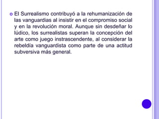    El Surrealismo contribuyó a la rehumanización de
    las vanguardias al insistir en el compromiso social
    y en la revolución moral. Aunque sin desdeñar lo
    lúdico, los surrealistas superan la concepción del
    arte como juego instrascendente, al considerar la
    rebeldía vanguardista como parte de una actitud
    subversiva más general.
 
