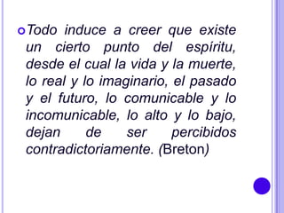 Todo   induce a creer que existe
 un cierto punto del espíritu,
 desde el cual la vida y la muerte,
 lo real y lo imaginario, el pasado
 y el futuro, lo comunicable y lo
 incomunicable, lo alto y lo bajo,
 dejan      de    ser     percibidos
 contradictoriamente. (Breton)
 