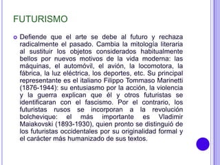 FUTURISMO
   Defiende que el arte se debe al futuro y rechaza
    radicalmente el pasado. Cambia la mitología literaria
    al sustituir los objetos considerados habitualmente
    bellos por nuevos motivos de la vida moderna: las
    máquinas, el automóvil, el avión, la locomotora, la
    fábrica, la luz eléctrica, los deportes, etc. Su principal
    representante es el italiano Filippo Tommaso Marinetti
    (1876-1944): su entusiasmo por la acción, la violencia
    y la guerra explican que él y otros futuristas se
    identificaran con el fascismo. Por el contrario, los
    futuristas rusos se incorporan a la revolución
    bolchevique: el más importante es Vladimir
    Maiakovski (1893-1930), quien pronto se distinguió de
    los futuristas occidentales por su originalidad formal y
    el carácter más humanizado de sus textos.
 
