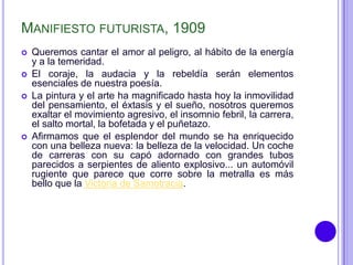 MANIFIESTO FUTURISTA, 1909
   Queremos cantar el amor al peligro, al hábito de la energía
    y a la temeridad.
   El coraje, la audacia y la rebeldía serán elementos
    esenciales de nuestra poesía.
   La pintura y el arte ha magnificado hasta hoy la inmovilidad
    del pensamiento, el éxtasis y el sueño, nosotros queremos
    exaltar el movimiento agresivo, el insomnio febril, la carrera,
    el salto mortal, la bofetada y el puñetazo.
   Afirmamos que el esplendor del mundo se ha enriquecido
    con una belleza nueva: la belleza de la velocidad. Un coche
    de carreras con su capó adornado con grandes tubos
    parecidos a serpientes de aliento explosivo... un automóvil
    rugiente que parece que corre sobre la metralla es más
    bello que la Victoria de Samotracia.
 