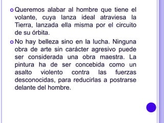  Queremos    alabar al hombre que tiene el
  volante, cuya lanza ideal atraviesa la
  Tierra, lanzada ella misma por el circuito
  de su órbita.
 No hay belleza sino en la lucha. Ninguna
  obra de arte sin carácter agresivo puede
  ser considerada una obra maestra. La
  pintura ha de ser concebida como un
  asalto violento contra las fuerzas
  desconocidas, para reducirlas a postrarse
  delante del hombre.
 