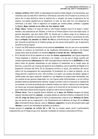 LAS VANGUARDIAS ARTÍSTICAS       5
                                                                     HISTORIA DEL ARTE 2º BACHILLERATO


       Cubismo sintético (1912-1920). La descomposición analítica había llegado a tal hermetismo, que
       resultaba cada vez más difícil identificar referencias concretas. Pero Picasso no se atreve o no
       quiere dar el paso definitivo hacia la abstracción y recupera de nuevo la apariencia de los
       objetos. Los planos geométricos se simplifican, el color se hace más rico. Los elementos se
       sintetizan y se unen. Toda la superficie es ocupada por formas planas, pintadas o pegadas
       (collages). Mujer sentada en un sillón; Los tres músicos; Violín.
       Etapa clásica. Aunque a lo largo de toda su vida Picasso siempre recurrió en mayor o menor
       medida a las experiencias del Cubismo, al final de la Primera Guerra inicia una etapa nueva, el
       periodo Neoclásico, que dura hasta 1925. Su interés por lo clásico surge de su estancia en
       Italia, donde preparaba los decorados para una obra teatral de Cocteau. Las pinturas de esta
       época (Arlequín; Los amantes; La flauta de Pan) se caracterizan por el predominio del dibujo
       que recuerda los perfiles de la cerámica griega, por los suaves tonos pastel y por la apariencia
       escultórica de las figuras.
       A partir de 1925 mantuvo amistad con los pintores surrealistas. Aun sin caer en un surrealismo
       decidido, el contacto se manifiesta en las tendencias deformantes que aplica a las figuras
       aunque nunca dejó de atender a la realidad (Mujeres al borde del mar; Metamorfosis).
       En la década de los 30 se imponen en su obra las formas expresionistas. Las figuras adquieren
       trazos angulosos y violentos, se deforman y se rompen, a la vez que el dibujo acentúa una
       intensa expresividad (Minotauros). En 1937 sus experiencias culminan en el GUERNICA, un óleo
       sobre lienzo de grandes dimensiones en que denuncia el bombardeo de la ciudad vasca de
       Guernica, y que pintó, por encargo del gobierno de la República, para el pabellón de España en la
       Exposición Universal del París. Es un documento artístico y social, una metáfora del horror
       dentro de los presupuestos del expresionismo. El predominio de lo lineal es absoluto, con un
       dibujo preciso y ausencia de color, sólo el blanco y el negro. Los cuerpos son planos, apenas el
       caballo posee una ligera sensación volumétrica. Las lámparas no proporcionan luminosidad, son
       los cuerpos los que parecen desprender luz. Las figuras están distorsionadas, y en los rostros
       podemos observar planteamientos cubistas. Aunque a primera vista no lo parezca la composición
       es ordenada, en forma de pirámide pero también a manera de tríptico. Aparece una intensa línea
       de fuerza que atraviesa diagonalmente el cuadro en la dirección de las miradas de las figuras,
       pues todas ellas, menos las dos mujeres, dirigen su rostro hacia la izquierda.
       Últimas obras. Tras la Segunda Guerra Mundial, en la época de Antibes recupera los temas
       alegres: balcones abiertos, palomas… un mundo amable de colorido brillante y ornamental. En los
       años 50, etapa de Corea significa la vuelta al expresionismo, como se ve en Matanza en Corea,
       que nos remite, por su composición, a los Fusilamientos de la Moncloa, de Goya. En los últimos
       años reinterpretó obras clásicas, como el Almuerzo campestre o la serie de estudios sobre Las
       Meninas, y cultivó con intensidad el grabado y la cerámica.
Picasso encarna al arquetipo de artista del s. XX. Fue un creador genial, social y políticamente
comprometido con el tiempo en que vivió, buscador incansable de caminos y soluciones artísticas.
 