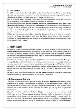 LAS VANGUARDIAS ARTÍSTICAS        6
                                                                      HISTORIA DEL ARTE 2º BACHILLERATO


5. FUTURISMO
En 1909, el poeta italiano Marinetti publicó en Le Figaro, el primer manifiesto futurista donde
afirmaba: queremos exaltar el movimiento agresivo, el febril insomnio, el salto peligroso, el bofetón, el
desafío a las estrellas (…) glorificar la guerra (…) y el desprecio de la mujer.
Esta agresividad le llevaría, andando el tiempo, hasta el fascismo. Es también famosa su afirmación de
que un automóvil de carreras es más hermoso que la Victoria de Samotracia.
Los pintores futuristas, como Boccioni (Dinamismo del ciclista), Severini (Bailarina azul), Carra y Balla
(Manifestación patriótica), embriagados por el movimiento, buscan representar la velocidad captando
el objeto en como si se tratara de una secuencia crono-fotográfica; para ello analizan y descomponen
las formas como los cubistas, y las construyen multiplicando líneas y detalles para dar la sensación de
movimiento simultáneo.
El Futurismo muere con la Primera Guerra Mundial y, después de él, surge en Italia un movimiento
antitético, la Pintura Metafísica. Artistas como De Chirico pintan plazas y calles desiertas y
silenciosas, de inacabables perspectivas, pobladas por escasos personajes que parecen maniquíes, y en
las que impera la calma y el vacío.




6. ABSTRACCIÓN
La búsqueda incesante de un nuevo lenguaje conduce a la pintura del siglo XX a la abstracción. La
Abstracción es una lucha para terminar radicalmente con el arte imitativo y las referencias concretas a
los objetos, al espacio y al tiempo. Defienden que una obra de arte no tiene necesariamente que hacer
referencia a la realidad concreta. En consecuencia, ponen en crisis todos los valores establecidos sobre
la visión estética y cultural de la realidad.
La abstracción encontró, en el plano filosófico, un adalid en la figura del historiador alemán Worringer,
que la justificó como el síntoma más evidente del desacuerdo entre el hombre moderno y la naturaleza,
del temor que el hombre tiene ante ella. Se ha señalado como sintomático que en 1907, Albert Einstein
publicara la teoría de la relatividad con la cual cambió el concepto físico del universo; en este contexto
escribió Kandinsky que la desintegración del átomo fue para mí como la desintegración del mundo
entero.
La marcha hacia la abstracción transcurrió por dos caminos diferentes, basados en concepciones
opuestas, una intuitiva, expresiva y sensorial, la otra racional y geométrica.


6.1. Expresionismo abstracto
También se denomina, en ocasiones, Abstracción lírica. Responde al predominio de lo intuitivo que se
manifiesta en un aparente caos compositivo y cromático; se basa en improvisaciones o formas de
apariencia misteriosa, llenas de color y de ritmo, que parecen concretarse en un marco informal. Son el
resultado de la libre expresión de las emociones del artista que las deja fluir sin pretender
racionalizarlas.
El creador de la Abstracción fue Kandinsky. En 1910, poco antes de fundar el grupo expresionista El
Jinete Azul, pintó su Primera acuarela abstracta. Kandinsky llegó a la abstracción a través del
expresionismo, concentrándose en las impresiones que la naturaleza le producía y tratando, a partir de
ellas, de intensificar lo expresivo. Fue un proceso que desarrolló de forma consciente a través múltiples
ensayos, en muchos de los cuales todavía se pueden apreciar algunas referencias concretas ( Batalla;
 