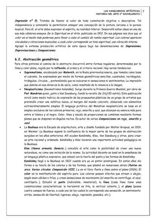 LAS VANGUARDIAS ARTÍSTICAS         7
                                                                      HISTORIA DEL ARTE 2º BACHILLERATO


Impresión nº 5). Trataba de liberar al color de toda connotación objetiva o descriptiva. Tal
independencia y autonomía le permitieron ensayar una concepción de la pintura cercana a la pureza
musical. Para él, el arte debe expresar el espíritu, su realidad interior. Desarrolló estas ideas en uno de
sus más célebres ensayos De lo Espiritual en el Arte, publicado en 1912. En sus páginas nos dice que el
color es el medio más poderoso para llevar a cabo el cambio de rumbo espiritual. Los colores aparecen
vinculados a vibraciones musicales; a cada color corresponde un tono espiritual, una vibración interna.
Agrupó la extensa producción artística de esta época bajo las denominaciones de Impresiones,
Improvisaciones y Composiciones.


6.2. Abstracción geométrica
Para otros pintores el camino de lo abstracto discurrirá entre formas regulares, determinadas por la
línea y color plano, regido por la reflexión, el orden y el criterio racional. Hay varias tendencias:
        Suprematismo, encabezado por Malevich, en la Rusia prerrevolucionaria, que tomaba como base
        el cubismo. Se expresaban por medio de formas geométricas sencillas, cuadrados, rectángulos,
        triángulos, círculos…, pretendiendo que no evocaran ni sensaciones ni sentimientos. La impresión
        que domina en sus obras es la de vacío, como resultado de la renuncia a la imagen.
        Neoplasticismo (Geometrismo holandés). Surge durante la Primera Guerra Mundial, por obra de
        Piet Mondrian quien, junto a Van Doesburg, fundó la revista De Stijl (El estilo). Esta publicación
        sirvió como medio teórico de expresión de las propuestas plásticas de un grupo de artistas que
        pretendía crear una estética nueva, al margen del mundo concreto, elaborada con elementos
        extraordinariamente simples. El lenguaje pictórico del Mondrian neoplasticista se basa en el
        empleo exclusivo de los colores primarios, rojo, amarillo y azul, que alcanzan su esencia más pura
        entre el blanco y el negro. Color, línea y escala de proporciones se combinan mediante formas
        planas que se disponen en ángulos rectos. Es autor de varias Composiciones en rojo, amarillo y
        azul.
        La Bauhaus era la Escuela de arquitectura, arte y diseño fundada por Walter Gropius, en 1919,
        en Weimar. La Bauhaus supone la confluencia de la mayor parte de los grupos de abstracción
        surgidos en los años anteriores. Allí acuden Kandinsky, Klee, Van Doesburg y otros, para crear
        un arte racional y ordenado. Kandisnky y Klee tuvieron una importante actividad pedagógica en
        la Bauhaus.
        Klee (Nueva armonía; Senecio…) concebía el arte como la posibilidad de crear una nueva
        naturaleza, no como una imitación de la misma. Su actividad docente se basó en la enseñanza de
        un lenguaje plástico expresivo, que enlazó con la teoría del punto y las formas de Kandinsky.
        Kandisnky llegó a la Bauhaus en 1922 cuando era ya un pintor prestigioso. En estos años dio
        forma a su teoría de los colores y de las formas, que plasmó en numerosas obras (Puntas en
        arco; Varios círculos; Composición VIII…) y en el libro Punto y línea sobre el plano (1926). El
        color es la manifestación del espíritu puro. Los colores poseen efectos que atraen o alejan,
        según sean cálidos o fríos, y crean sensaciones de movimiento (el amarillo es centrífugo; el azul,
        centrípeto…). Estudió el punto (indivisible, inmaterial), la línea (cada línea tiene unas
        connotaciones características: la horizontal es fría, la vertical caliente…), el plano (posee
        cuatro campos de fuerza, a cada uno de los cuales le corresponde una sensación, un sentimiento:
        arriba, sensación de libertad, ligereza; abajo, represión, pesadez, etc.).
 