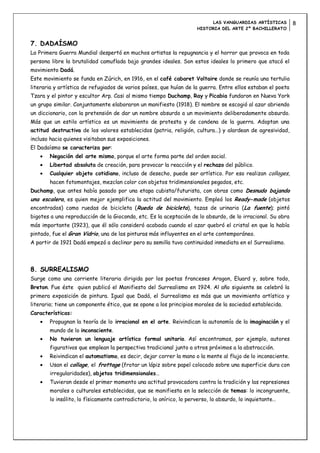 LAS VANGUARDIAS ARTÍSTICAS         8
                                                                     HISTORIA DEL ARTE 2º BACHILLERATO


7. DADAÍSMO
La Primera Guerra Mundial despertó en muchos artistas la repugnancia y el horror que provoca en toda
persona libre la brutalidad camuflada bajo grandes ideales. Son estos ideales lo primero que atacó el
movimiento Dadá.
Este movimiento se funda en Zúrich, en 1916, en el café cabaret Voltaire donde se reunía una tertulia
literaria y artística de refugiados de varios países, que huían de la guerra. Entre ellos estaban el poeta
Tzara y el pintor y escultor Arp. Casi al mismo tiempo Duchamp, Ray y Picabia fundaron en Nueva York
un grupo similar. Conjuntamente elaboraron un manifiesto (1918). El nombre se escogió al azar abriendo
un diccionario, con la pretensión de dar un nombre absurdo a un movimiento deliberadamente absurdo.
Más que un estilo artístico es un movimiento de protesta y de condena de la guerra. Adoptan una
actitud destructiva de los valores establecidos (patria, religión, cultura…) y alardean de agresividad,
incluso hacia quienes visitaban sus exposiciones.
El Dadaísmo se caracteriza por:
       Negación del arte mismo, porque el arte forma parte del orden social.
       Libertad absoluta de creación, para provocar la reacción y el rechazo del público.
       Cualquier objeto cotidiano, incluso de desecho, puede ser artístico. Por eso realizan collages,
       hacen fotomontajes, mezclan color con objetos tridimensionales pegados, etc.
Duchamp, que antes había pasado por una etapa cubista/futurista, con obras como Desnudo bajando
una escalera, es quien mejor ejemplifica la actitud del movimiento. Empleó los Ready-made (objetos
encontrados) como ruedas de bicicleta (Rueda de bicicleta), tazas de urinario (La fuente); pintó
bigotes a una reproducción de la Gioconda, etc. Es la aceptación de lo absurdo, de lo irracional. Su obra
más importante (1923), que él sólo consideró acabada cuando el azar quebró el cristal en que la había
pintado, fue el Gran Vidrio, una de las pinturas más influyentes en el arte contemporáneo.
A partir de 1921 Dadá empezó a declinar pero su semilla tuvo continuidad inmediata en el Surrealismo.




8. SURREALISMO
Surge como una corriente literaria dirigida por los poetas franceses Aragon, Eluard y, sobre todo,
Breton. Fue éste quien publicó el Manifiesto del Surrealismo en 1924. Al año siguiente se celebró la
primera exposición de pintura. Igual que Dadá, el Surrealismo es más que un movimiento artístico y
literario; tiene un componente ético, que se opone a los principios morales de la sociedad establecida.
Características:
       Propugnan la teoría de lo irracional en el arte. Reivindican la autonomía de la imaginación y el
       mundo de lo inconsciente.
       No tuvieron un lenguaje artístico formal unitario. Así encontramos, por ejemplo, autores
       figurativos que emplean la perspectiva tradicional junto a otros próximos a la abstracción.
       Reivindican el automatismo, es decir, dejar correr la mano o la mente al flujo de lo inconsciente.
       Usan el collage, el frottage (frotar un lápiz sobre papel colocado sobre una superficie dura con
       irregularidades), objetos tridimensionales…
       Tuvieron desde el primer momento una actitud provocadora contra la tradición y las represiones
       morales o culturales establecidas, que se manifiesta en la selección de temas: lo incongruente,
       lo insólito, lo físicamente contradictorio, lo onírico, lo perverso, lo absurdo, lo inquietante…
 