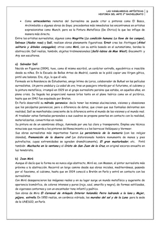 LAS VANGUARDIAS ARTÍSTICAS       9
                                                                      HISTORIA DEL ARTE 2º BACHILLERATO


        Como antecedentes remotos del Surrealimo se puede citar a pintores como El Bosco,
        Archimboldo o algunas obras de Goya; precedentes más inmediatos los encontramos en artistas
        expresionistas como Munch; pero es la Pintura Metafísica (De Chirico) la que les influye de
        manera más directa.
Entre los artistas surrealistas, algunos como Magritte (La condición humana; La llave de los campos),
Delvaux (Nudos rosa) y Dalí, realizan obras plenamente figurativas; Ernst crea los frottages (Árbol
solitario y árboles conyugales); otros como Miró, con su estilo basado en el automatismo, bordea la
abstracción; Dalí realiza, también, objetos tridimensionales (Sofá-labios de Mae West); Giacometti y
Arp son escultores.


a) Salvador Dalí
Nacido en Figueras (1904), tuvo, como él mismo escribió, un carácter extraño, egocéntrico e irascible
desde su niñez. En la Escuela de Bellas Artes de Madrid, cuando se le pidió copiar una Virgen gótica,
pintó una balanza. Era, dijo, lo que él veía.
Formado en la Residencia de Estudiantes, amigo íntimo de Lorca, colaborador de Buñuel en las películas
surrealistas, Un perro andaluz y La edad de oro, tras un pasajero interés por el futurismo, el cubismo y
la pintura metafísica, irrumpió en 1929 en el grupo surrealista parisino que estaba, en aquellos años, en
plena crisis. Su llegada les proporcionó nuevos bríos tanto en el plano teórico como en el pictórico,
hasta que en 1942 fue expulsado por Breton.
En París desarrolló su método paranoico: decía tener las mismas alucinaciones, visiones y obsesiones
que los psicópatas paranoicos, pero a diferencia de éstos, que creen que sus fantasías delirantes son
realidad, Dalí se manifestaba consciente de la diferencia entre el mundo de las visiones y el mundo real.
Al trasladar estas fantasías personales a sus cuadros se propone ponerlas en contacto con la realidad,
materializarlas, convertirlas en reales.
Su pintura es de un asombroso dibujo, iluminada por una luz clara y transparente. Emplea una técnica
minuciosa que recuerda a los pintores del Renacimiento o a los barrocos Velázquez y Vermeer.
Sus obras surrealistas más importantes fueron La persistencia de la memoria (con los relojes
blandos), Premonición de la Guerra civil (un distorsionado hombre monumento de manos y pies
putrefactos, cuyas extremidades se agreden dramáticamente), El gran masturbador, etc.               Pintó
también Muchacha en la ventana y el Cristo de San Juan de la Cruz, en original escorzo envuelto en
luz tenebrista.


b) Joan Miró
Aunque él decía que la forma no es nunca algo abstracto, Miró es, con Masson, el pintor surrealista más
próximo a la abstracción. Recorrió un largo camino desde sus obras iniciales, mediterráneas, pasando
por el fauvismo, el cubismo, hasta que en 1924 conoció a Bretón en París y entró en contacto con los
surrealistas.
Con Miró desaparecieron las imágenes reales y en su lugar surge un mundo metafísico y sugerente de
apariencia biomórfica, de colores intensos y puros (rojo, azul, amarillo y negro), de formas estilizadas,
de vigorosos contornos y con un encantador tono infantil y poético.
Son obras de Miro El Carnaval de Arlequín; Interior holandés; Perro ladrando a la luna y Mujer,
pájaro, estrella. En 1950 realiza, en cerámica vidriada, los murales del sol y de la Luna para la sede
de la UNESCO, en París.
 