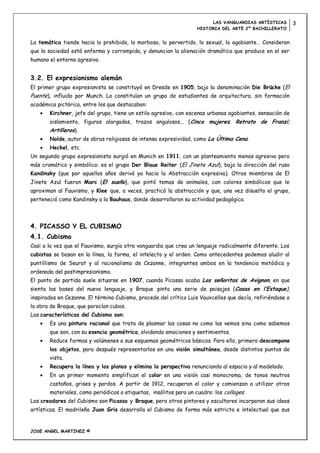 LAS VANGUARDIAS ARTÍSTICAS         3
                                                                   HISTORIA DEL ARTE 2º BACHILLERATO


La temática tiende hacia lo prohibido, lo morboso, lo pervertido, lo sexual, lo agobiante… Consideran
que la sociedad está enferma y corrompida, y denuncian la alienación dramática que produce en el ser
humano el entorno agresivo.


3.2. El expresionismo alemán
El primer grupo expresionista se constituyó en Dresde en 1905, bajo la denominación Die Brücke (El
Puente), influido por Munch. Lo constituían un grupo de estudiantes de arquitectura, sin formación
académica pictórica, entre los que destacaban:
       Kirchner, jefe del grupo, tiene un estilo agresivo, con escenas urbanas agobiantes, sensación de
       aislamiento, figuras alargadas, trazos angulosos... (Cinco mujeres; Retrato de Franzi;
       Artilleros).
       Nolde, autor de obras religiosas de intensa expresividad, como La Última Cena.
       Heckel, etc.
Un segundo grupo expresionista surgió en Munich en 1911, con un planteamiento menos agresivo pero
más cromático y simbólico: es el grupo Der Blaue Reiter (El Jinete Azul), bajo la dirección del ruso
Kandinsky (que por aquellos años derivó ya hacia la Abstracción expresiva). Otros miembros de El
Jinete Azul fueron Marc (El sueño), que pintó temas de animales, con colores simbólicos que le
aproximan al Fauvismo, y Klee que, a veces, practicó la abstracción y que, una vez disuelto el grupo,
perteneció como Kandinsky a la Bauhaus, donde desarrollaron su actividad pedagógica.




4. PICASSO Y EL CUBISMO
4.1. Cubismo
Casi a la vez que el Fauvismo, surgía otra vanguardia que crea un lenguaje radicalmente diferente. Los
cubistas se basan en la línea, la forma, el intelecto y el orden. Como antecedentes podemos aludir al
puntillismo de Seurat y al racionalismo de Cezanne, integrantes ambos en la tendencia metódica y
ordenada del postimpresionismo.
El punto de partida suele situarse en 1907, cuando Picasso acaba Las señoritas de Avignon, en que
sienta las bases del nuevo lenguaje, y Braque pinta una serie de paisajes (Casas en l’Estaque),
inspirados en Cezanne. El término Cubismo, procede del crítico Luis Vauxcelles que decía, refiriéndose a
la obra de Braque, que parecían cubos.
Las características del Cubismo son:
       Es una pintura racional que trata de plasmar las cosas no como las vemos sino como sabemos
       que son, con su esencia geométrica, olvidando emociones y sentimientos.
       Reduce formas y volúmenes a sus esquemas geométricos básicos. Para ello, primero descompone
       los objetos, para después representarlos en una visión simultánea, desde distintos puntos de
       vista.
       Recupera la línea y los planos y elimina la perspectiva renunciando al espacio y al modelado.
       En un primer momento simplifican el color en una visión casi monocroma, de tonos neutros
       castaños, grises y pardos. A partir de 1912, recuperan el color y comienzan a utilizar otros
       materiales, como periódicos o etiquetas, insólitos para un cuadro: los collages.
Los creadores del Cubismo son Picasso y Braque, pero otros pintores y escultores incorporan sus ideas
artísticas. El madrileño Juan Gris desarrolla el Cubismo de forma más estricta e intelectual que sus


JOSE ANGEL MARTINEZ ©
 
