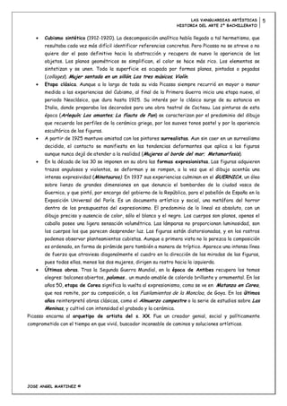 LAS VANGUARDIAS ARTÍSTICAS       5
                                                                     HISTORIA DEL ARTE 2º BACHILLERATO


       Cubismo sintético (1912-1920). La descomposición analítica había llegado a tal hermetismo, que
       resultaba cada vez más difícil identificar referencias concretas. Pero Picasso no se atreve o no
       quiere dar el paso definitivo hacia la abstracción y recupera de nuevo la apariencia de los
       objetos. Los planos geométricos se simplifican, el color se hace más rico. Los elementos se
       sintetizan y se unen. Toda la superficie es ocupada por formas planas, pintadas o pegadas
       (collages). Mujer sentada en un sillón; Los tres músicos; Violín.
       Etapa clásica. Aunque a lo largo de toda su vida Picasso siempre recurrió en mayor o menor
       medida a las experiencias del Cubismo, al final de la Primera Guerra inicia una etapa nueva, el
       periodo Neoclásico, que dura hasta 1925. Su interés por lo clásico surge de su estancia en
       Italia, donde preparaba los decorados para una obra teatral de Cocteau. Las pinturas de esta
       época (Arlequín; Los amantes; La flauta de Pan) se caracterizan por el predominio del dibujo
       que recuerda los perfiles de la cerámica griega, por los suaves tonos pastel y por la apariencia
       escultórica de las figuras.
       A partir de 1925 mantuvo amistad con los pintores surrealistas. Aun sin caer en un surrealismo
       decidido, el contacto se manifiesta en las tendencias deformantes que aplica a las figuras
       aunque nunca dejó de atender a la realidad (Mujeres al borde del mar; Metamorfosis).
       En la década de los 30 se imponen en su obra las formas expresionistas. Las figuras adquieren
       trazos angulosos y violentos, se deforman y se rompen, a la vez que el dibujo acentúa una
       intensa expresividad (Minotauros). En 1937 sus experiencias culminan en el GUERNICA, un óleo
       sobre lienzo de grandes dimensiones en que denuncia el bombardeo de la ciudad vasca de
       Guernica, y que pintó, por encargo del gobierno de la República, para el pabellón de España en la
       Exposición Universal del París. Es un documento artístico y social, una metáfora del horror
       dentro de los presupuestos del expresionismo. El predominio de lo lineal es absoluto, con un
       dibujo preciso y ausencia de color, sólo el blanco y el negro. Los cuerpos son planos, apenas el
       caballo posee una ligera sensación volumétrica. Las lámparas no proporcionan luminosidad, son
       los cuerpos los que parecen desprender luz. Las figuras están distorsionadas, y en los rostros
       podemos observar planteamientos cubistas. Aunque a primera vista no lo parezca la composición
       es ordenada, en forma de pirámide pero también a manera de tríptico. Aparece una intensa línea
       de fuerza que atraviesa diagonalmente el cuadro en la dirección de las miradas de las figuras,
       pues todas ellas, menos las dos mujeres, dirigen su rostro hacia la izquierda.
       Últimas obras. Tras la Segunda Guerra Mundial, en la época de Antibes recupera los temas
       alegres: balcones abiertos, palomas… un mundo amable de colorido brillante y ornamental. En los
       años 50, etapa de Corea significa la vuelta al expresionismo, como se ve en Matanza en Corea,
       que nos remite, por su composición, a los Fusilamientos de la Moncloa, de Goya. En los últimos
       años reinterpretó obras clásicas, como el Almuerzo campestre o la serie de estudios sobre Las
       Meninas, y cultivó con intensidad el grabado y la cerámica.
Picasso encarna al arquetipo de artista del s. XX. Fue un creador genial, social y políticamente
comprometido con el tiempo en que vivió, buscador incansable de caminos y soluciones artísticas.




JOSE ANGEL MARTINEZ ©
 