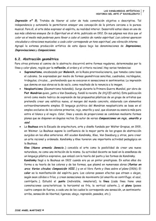 LAS VANGUARDIAS ARTÍSTICAS         7
                                                                      HISTORIA DEL ARTE 2º BACHILLERATO


Impresión nº 5). Trataba de liberar al color de toda connotación objetiva o descriptiva. Tal
independencia y autonomía le permitieron ensayar una concepción de la pintura cercana a la pureza
musical. Para él, el arte debe expresar el espíritu, su realidad interior. Desarrolló estas ideas en uno de
sus más célebres ensayos De lo Espiritual en el Arte, publicado en 1912. En sus páginas nos dice que el
color es el medio más poderoso para llevar a cabo el cambio de rumbo espiritual. Los colores aparecen
vinculados a vibraciones musicales; a cada color corresponde un tono espiritual, una vibración interna.
Agrupó la extensa producción artística de esta época bajo las denominaciones de Impresiones,
Improvisaciones y Composiciones.


6.2. Abstracción geométrica
Para otros pintores el camino de lo abstracto discurrirá entre formas regulares, determinadas por la
línea y color plano, regido por la reflexión, el orden y el criterio racional. Hay varias tendencias:
        Suprematismo, encabezado por Malevich, en la Rusia prerrevolucionaria, que tomaba como base
        el cubismo. Se expresaban por medio de formas geométricas sencillas, cuadrados, rectángulos,
        triángulos, círculos…, pretendiendo que no evocaran ni sensaciones ni sentimientos. La impresión
        que domina en sus obras es la de vacío, como resultado de la renuncia a la imagen.
        Neoplasticismo (Geometrismo holandés). Surge durante la Primera Guerra Mundial, por obra de
        Piet Mondrian quien, junto a Van Doesburg, fundó la revista De Stijl (El estilo). Esta publicación
        sirvió como medio teórico de expresión de las propuestas plásticas de un grupo de artistas que
        pretendía crear una estética nueva, al margen del mundo concreto, elaborada con elementos
        extraordinariamente simples. El lenguaje pictórico del Mondrian neoplasticista se basa en el
        empleo exclusivo de los colores primarios, rojo, amarillo y azul, que alcanzan su esencia más pura
        entre el blanco y el negro. Color, línea y escala de proporciones se combinan mediante formas
        planas que se disponen en ángulos rectos. Es autor de varias Composiciones en rojo, amarillo y
        azul.
        La Bauhaus era la Escuela de arquitectura, arte y diseño fundada por Walter Gropius, en 1919,
        en Weimar. La Bauhaus supone la confluencia de la mayor parte de los grupos de abstracción
        surgidos en los años anteriores. Allí acuden Kandinsky, Klee, Van Doesburg y otros, para crear
        un arte racional y ordenado. Kandisnky y Klee tuvieron una importante actividad pedagógica en
        la Bauhaus.
        Klee (Nueva armonía; Senecio…) concebía el arte como la posibilidad de crear una nueva
        naturaleza, no como una imitación de la misma. Su actividad docente se basó en la enseñanza de
        un lenguaje plástico expresivo, que enlazó con la teoría del punto y las formas de Kandinsky.
        Kandisnky llegó a la Bauhaus en 1922 cuando era ya un pintor prestigioso. En estos años dio
        forma a su teoría de los colores y de las formas, que plasmó en numerosas obras (Puntas en
        arco; Varios círculos; Composición VIII…) y en el libro Punto y línea sobre el plano (1926). El
        color es la manifestación del espíritu puro. Los colores poseen efectos que atraen o alejan,
        según sean cálidos o fríos, y crean sensaciones de movimiento (el amarillo es centrífugo; el azul,
        centrípeto…). Estudió el punto (indivisible, inmaterial), la línea (cada línea tiene unas
        connotaciones características: la horizontal es fría, la vertical caliente…), el plano (posee
        cuatro campos de fuerza, a cada uno de los cuales le corresponde una sensación, un sentimiento:
        arriba, sensación de libertad, ligereza; abajo, represión, pesadez, etc.).




JOSE ANGEL MARTINEZ ©
 