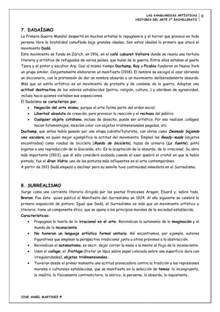 LAS VANGUARDIAS ARTÍSTICAS         8
                                                                     HISTORIA DEL ARTE 2º BACHILLERATO


7. DADAÍSMO
La Primera Guerra Mundial despertó en muchos artistas la repugnancia y el horror que provoca en toda
persona libre la brutalidad camuflada bajo grandes ideales. Son estos ideales lo primero que atacó el
movimiento Dadá.
Este movimiento se funda en Zúrich, en 1916, en el café cabaret Voltaire donde se reunía una tertulia
literaria y artística de refugiados de varios países, que huían de la guerra. Entre ellos estaban el poeta
Tzara y el pintor y escultor Arp. Casi al mismo tiempo Duchamp, Ray y Picabia fundaron en Nueva York
un grupo similar. Conjuntamente elaboraron un manifiesto (1918). El nombre se escogió al azar abriendo
un diccionario, con la pretensión de dar un nombre absurdo a un movimiento deliberadamente absurdo.
Más que un estilo artístico es un movimiento de protesta y de condena de la guerra. Adoptan una
actitud destructiva de los valores establecidos (patria, religión, cultura…) y alardean de agresividad,
incluso hacia quienes visitaban sus exposiciones.
El Dadaísmo se caracteriza por:
       Negación del arte mismo, porque el arte forma parte del orden social.
       Libertad absoluta de creación, para provocar la reacción y el rechazo del público.
       Cualquier objeto cotidiano, incluso de desecho, puede ser artístico. Por eso realizan collages,
       hacen fotomontajes, mezclan color con objetos tridimensionales pegados, etc.
Duchamp, que antes había pasado por una etapa cubista/futurista, con obras como Desnudo bajando
una escalera, es quien mejor ejemplifica la actitud del movimiento. Empleó los Ready-made (objetos
encontrados) como ruedas de bicicleta (Rueda de bicicleta), tazas de urinario (La fuente); pintó
bigotes a una reproducción de la Gioconda, etc. Es la aceptación de lo absurdo, de lo irracional. Su obra
más importante (1923), que él sólo consideró acabada cuando el azar quebró el cristal en que la había
pintado, fue el Gran Vidrio, una de las pinturas más influyentes en el arte contemporáneo.
A partir de 1921 Dadá empezó a declinar pero su semilla tuvo continuidad inmediata en el Surrealismo.




8. SURREALISMO
Surge como una corriente literaria dirigida por los poetas franceses Aragon, Eluard y, sobre todo,
Breton. Fue éste quien publicó el Manifiesto del Surrealismo en 1924. Al año siguiente se celebró la
primera exposición de pintura. Igual que Dadá, el Surrealismo es más que un movimiento artístico y
literario; tiene un componente ético, que se opone a los principios morales de la sociedad establecida.
Características:
       Propugnan la teoría de lo irracional en el arte. Reivindican la autonomía de la imaginación y el
       mundo de lo inconsciente.
       No tuvieron un lenguaje artístico formal unitario. Así encontramos, por ejemplo, autores
       figurativos que emplean la perspectiva tradicional junto a otros próximos a la abstracción.
       Reivindican el automatismo, es decir, dejar correr la mano o la mente al flujo de lo inconsciente.
       Usan el collage, el frottage (frotar un lápiz sobre papel colocado sobre una superficie dura con
       irregularidades), objetos tridimensionales…
       Tuvieron desde el primer momento una actitud provocadora contra la tradición y las represiones
       morales o culturales establecidas, que se manifiesta en la selección de temas: lo incongruente,
       lo insólito, lo físicamente contradictorio, lo onírico, lo perverso, lo absurdo, lo inquietante…




JOSE ANGEL MARTINEZ ©
 