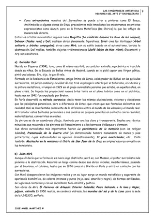 LAS VANGUARDIAS ARTÍSTICAS       9
                                                                      HISTORIA DEL ARTE 2º BACHILLERATO


        Como antecedentes remotos del Surrealimo se puede citar a pintores como El Bosco,
        Archimboldo o algunas obras de Goya; precedentes más inmediatos los encontramos en artistas
        expresionistas como Munch; pero es la Pintura Metafísica (De Chirico) la que les influye de
        manera más directa.
Entre los artistas surrealistas, algunos como Magritte (La condición humana; La llave de los campos),
Delvaux (Nudos rosa) y Dalí, realizan obras plenamente figurativas; Ernst crea los frottages (Árbol
solitario y árboles conyugales); otros como Miró, con su estilo basado en el automatismo, bordea la
abstracción; Dalí realiza, también, objetos tridimensionales (Sofá-labios de Mae West); Giacometti y
Arp son escultores.


a) Salvador Dalí
Nacido en Figueras (1904), tuvo, como él mismo escribió, un carácter extraño, egocéntrico e irascible
desde su niñez. En la Escuela de Bellas Artes de Madrid, cuando se le pidió copiar una Virgen gótica,
pintó una balanza. Era, dijo, lo que él veía.
Formado en la Residencia de Estudiantes, amigo íntimo de Lorca, colaborador de Buñuel en las películas
surrealistas, Un perro andaluz y La edad de oro, tras un pasajero interés por el futurismo, el cubismo y
la pintura metafísica, irrumpió en 1929 en el grupo surrealista parisino que estaba, en aquellos años, en
plena crisis. Su llegada les proporcionó nuevos bríos tanto en el plano teórico como en el pictórico,
hasta que en 1942 fue expulsado por Breton.
En París desarrolló su método paranoico: decía tener las mismas alucinaciones, visiones y obsesiones
que los psicópatas paranoicos, pero a diferencia de éstos, que creen que sus fantasías delirantes son
realidad, Dalí se manifestaba consciente de la diferencia entre el mundo de las visiones y el mundo real.
Al trasladar estas fantasías personales a sus cuadros se propone ponerlas en contacto con la realidad,
materializarlas, convertirlas en reales.
Su pintura es de un asombroso dibujo, iluminada por una luz clara y transparente. Emplea una técnica
minuciosa que recuerda a los pintores del Renacimiento o a los barrocos Velázquez y Vermeer.
Sus obras surrealistas más importantes fueron La persistencia de la memoria (con los relojes
blandos), Premonición de la Guerra civil (un distorsionado hombre monumento de manos y pies
putrefactos, cuyas extremidades se agreden dramáticamente), El gran masturbador, etc.               Pintó
también Muchacha en la ventana y el Cristo de San Juan de la Cruz, en original escorzo envuelto en
luz tenebrista.


b) Joan Miró
Aunque él decía que la forma no es nunca algo abstracto, Miró es, con Masson, el pintor surrealista más
próximo a la abstracción. Recorrió un largo camino desde sus obras iniciales, mediterráneas, pasando
por el fauvismo, el cubismo, hasta que en 1924 conoció a Bretón en París y entró en contacto con los
surrealistas.
Con Miró desaparecieron las imágenes reales y en su lugar surge un mundo metafísico y sugerente de
apariencia biomórfica, de colores intensos y puros (rojo, azul, amarillo y negro), de formas estilizadas,
de vigorosos contornos y con un encantador tono infantil y poético.
Son obras de Miro El Carnaval de Arlequín; Interior holandés; Perro ladrando a la luna y Mujer,
pájaro, estrella. En 1950 realiza, en cerámica vidriada, los murales del sol y de la Luna para la sede
de la UNESCO, en París.



JOSE ANGEL MARTINEZ ©
 