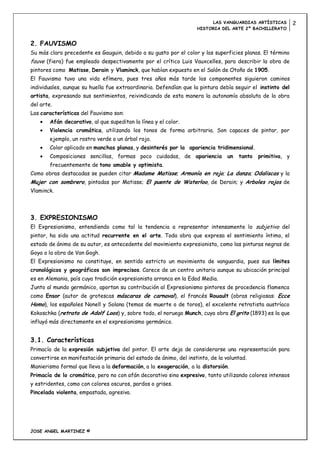 LAS VANGUARDIAS ARTÍSTICAS          2
                                                                   HISTORIA DEL ARTE 2º BACHILLERATO


2. FAUVISMO
Su más claro precedente es Gauguin, debido a su gusto por el color y las superficies planas. El término
fauve (fiera) fue empleado despectivamente por el crítico Luis Vauxcelles, para describir la obra de
pintores como Matisse, Derain y Vlaminck, que habían expuesto en el Salón de Otoño de 1905.
El Fauvismo tuvo una vida efímera, pues tres años más tarde los componentes siguieron caminos
individuales, aunque su huella fue extraordinaria. Defendían que la pintura debía seguir el instinto del
artista, expresando sus sentimientos, reivindicando de esta manera la autonomía absoluta de la obra
del arte.
Las características del Fauvismo son:
        Afán decorativo, al que supeditan la línea y el color.
        Violencia cromática, utilizando los tonos de forma arbitraria. Son capaces de pintar, por
        ejemplo, un rostro verde o un árbol rojo.
        Color aplicado en manchas planas, y desinterés por la apariencia tridimensional.
        Composiciones sencillas, formas poco cuidadas, de apariencia            un   tanto   primitiva, y
        frecuentemente de tono amable y optimista.
Como obras destacadas se pueden citar Madame Matisse; Armonía en rojo; La danza; Odaliscas y la
Mujer con sombrero, pintadas por Matisse; El puente de Waterloo, de Derain; y Arboles rojos de
Vlaminck.




3. EXPRESIONISMO
El Expresionismo, entendiendo como tal la tendencia a representar intensamente lo subjetivo del
pintor, ha sido una actitud recurrente en el arte. Toda obra que expresa el sentimiento íntimo, el
estado de ánimo de su autor, es antecedente del movimiento expresionista, como las pinturas negras de
Goya o la obra de Van Gogh.
El Expresionismo no constituye, en sentido estricto un movimiento de vanguardia, pues sus límites
cronológicos y geográficos son imprecisos. Carece de un centro unitario aunque su ubicación principal
es en Alemania, país cuya tradición expresionista arranca en la Edad Media.
Junto al mundo germánico, aportan su contribución al Expresionismo pintores de procedencia flamenca
como Ensor (autor de grotescas máscaras de carnaval), el francés Rouault (obras religiosas: Ecce
Homo), los españoles Nonell y Solana (temas de muerte o de toros), el excelente retratista austríaco
Kokoschka (retrato de Adolf Loos) y, sobre todo, el noruego Munch, cuya obra El grito (1893) es la que
influyó más directamente en el expresionismo germánico.


3.1. Características
Primacía de la expresión subjetiva del pintor. El arte deja de considerarse una representación para
convertirse en manifestación primaria del estado de ánimo, del instinto, de la voluntad.
Manierismo formal que lleva a la deformación, a la exageración, a la distorsión.
Primacía de lo cromático, pero no con afán decorativo sino expresivo, tanto utilizando colores intensos
y estridentes, como con colores oscuros, pardos o grises.
Pincelada violenta, empastada, agresiva.




JOSE ANGEL MARTINEZ ©
 