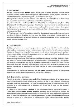 LAS VANGUARDIAS ARTÍSTICAS        6
                                                                      HISTORIA DEL ARTE 2º BACHILLERATO


5. FUTURISMO
En 1909, el poeta italiano Marinetti publicó en Le Figaro, el primer manifiesto futurista donde
afirmaba: queremos exaltar el movimiento agresivo, el febril insomnio, el salto peligroso, el bofetón, el
desafío a las estrellas (…) glorificar la guerra (…) y el desprecio de la mujer.
Esta agresividad le llevaría, andando el tiempo, hasta el fascismo. Es también famosa su afirmación de
que un automóvil de carreras es más hermoso que la Victoria de Samotracia.
Los pintores futuristas, como Boccioni (Dinamismo del ciclista), Severini (Bailarina azul), Carra y Balla
(Manifestación patriótica), embriagados por el movimiento, buscan representar la velocidad captando
el objeto en como si se tratara de una secuencia crono-fotográfica; para ello analizan y descomponen
las formas como los cubistas, y las construyen multiplicando líneas y detalles para dar la sensación de
movimiento simultáneo.
El Futurismo muere con la Primera Guerra Mundial y, después de él, surge en Italia un movimiento
antitético, la Pintura Metafísica. Artistas como De Chirico pintan plazas y calles desiertas y
silenciosas, de inacabables perspectivas, pobladas por escasos personajes que parecen maniquíes, y en
las que impera la calma y el vacío.




6. ABSTRACCIÓN
La búsqueda incesante de un nuevo lenguaje conduce a la pintura del siglo XX a la abstracción. La
Abstracción es una lucha para terminar radicalmente con el arte imitativo y las referencias concretas a
los objetos, al espacio y al tiempo. Defienden que una obra de arte no tiene necesariamente que hacer
referencia a la realidad concreta. En consecuencia, ponen en crisis todos los valores establecidos sobre
la visión estética y cultural de la realidad.
La abstracción encontró, en el plano filosófico, un adalid en la figura del historiador alemán Worringer,
que la justificó como el síntoma más evidente del desacuerdo entre el hombre moderno y la naturaleza,
del temor que el hombre tiene ante ella. Se ha señalado como sintomático que en 1907, Albert Einstein
publicara la teoría de la relatividad con la cual cambió el concepto físico del universo; en este contexto
escribió Kandinsky que la desintegración del átomo fue para mí como la desintegración del mundo
entero.
La marcha hacia la abstracción transcurrió por dos caminos diferentes, basados en concepciones
opuestas, una intuitiva, expresiva y sensorial, la otra racional y geométrica.


6.1. Expresionismo abstracto
También se denomina, en ocasiones, Abstracción lírica. Responde al predominio de lo intuitivo que se
manifiesta en un aparente caos compositivo y cromático; se basa en improvisaciones o formas de
apariencia misteriosa, llenas de color y de ritmo, que parecen concretarse en un marco informal. Son el
resultado de la libre expresión de las emociones del artista que las deja fluir sin pretender
racionalizarlas.
El creador de la Abstracción fue Kandinsky. En 1910, poco antes de fundar el grupo expresionista El
Jinete Azul, pintó su Primera acuarela abstracta. Kandinsky llegó a la abstracción a través del
expresionismo, concentrándose en las impresiones que la naturaleza le producía y tratando, a partir de
ellas, de intensificar lo expresivo. Fue un proceso que desarrolló de forma consciente a través múltiples
ensayos, en muchos de los cuales todavía se pueden apreciar algunas referencias concretas ( Batalla;


JOSE ANGEL MARTINEZ ©
 