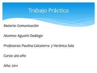 Materia: Comunicación  Alumno: Agustín Dadiego Profesoras: Paulina Calcaterra  y Verónica Sala  Curso: 4to año  Año: 2011 Trabajo Práctico  