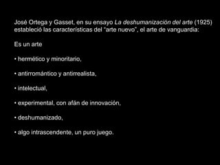 José Ortega y Gasset, en su ensayo La deshumanización del arte (1925)estableció las características del “arte nuevo”, el arte de vanguardia:Es un arte hermético y minoritario,