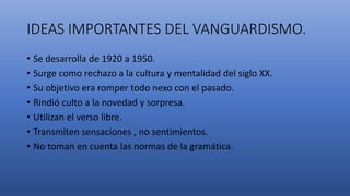 IDEAS IMPORTANTES DEL VANGUARDISMO.
• Se desarrolla de 1920 a 1950.
• Surge como rechazo a la cultura y mentalidad del siglo XX.
• Su objetivo era romper todo nexo con el pasado.
• Rindió culto a la novedad y sorpresa.
• Utilizan el verso libre.
• Transmiten sensaciones , no sentimientos.
• No toman en cuenta las normas de la gramática.
 