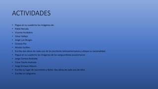 ACTIVIDADES
• Pegue en su cuaderno las imágenes de:
• Pablo Neruda
• Vicente Huidobro
• César Vallejo
• Jorge Luis Borges
• Octavio Paz
• Nicolás Guillen.
• Escriba dos obras de cada uno de los escritores latinoamericanos y ubique su nacionalidad.
• Pegue en su cuaderno las imágenes de los vanguardistas ecuatorianos:
• Jorge Carrera Andrade.
• César Dávila Andrade.
• Jorge Enrique Adoum.
• Escriba su lugar de nacimiento y fecha dos obras de cada uno de ellos .
• Escriba un caligrama.
 