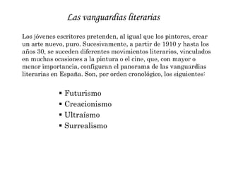 Las vanguardias literariasLos jóvenes escritores pretenden, al igual que los pintores, crear un arte nuevo, puro. Sucesivamente, a partir de 1910 y hasta los años 30, se suceden diferentes movimientos literarios, vinculados en muchas ocasiones a la pintura o el cine, que, con mayor o menor importancia, configuran el panorama de las vanguardias literarias en España. Son, por orden cronológico, los siguientes:Futurismo