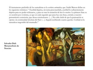 El Surrealismo	El surrealismo fue el movimiento vanguardista de mayor importancia e influencia y también el que más perduró en el tiempo.	Comienza en 1924 con el primer manifiesto surrealista que firma el escritor André Breton y al que se adhieren otros escritores como Louis Aragon o Paul Eluard.	En pintura tendrá una amplia difusión gracias a la obra de artistas como René Magritte, Max Ernst, Salvador Dalí, Man Ray, Joan Miró o Paul Delvaux.	Las nuevas artes, como el cine, también se incorporan al movimiento, como muestran Un perro andaluz, o La edad de oro, dirigidas por Luis Buñuel y escritas por éste junto con Salvador Dalí.R. Magritte: Tiempo