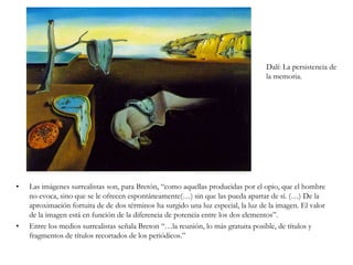 	Los surrealistas quieren desvelar el funcionamiento real del pensamiento mediante la “ausencia de toda vigilancia ejercida por la razón.”	De acuerdo con las teorías de Freud, reivindican los sueños y el subconsciente como algo de importancia igual o superior a la conciencia.	Breton define el término Surrealismo como “automatismo psíquico puro por cuyo medio se intenta expresar (…) el funcionamiento real del pensamiento. Es un dictado del pensamiento, sin la intervención reguladora de la razón, ajeno a toda preocupación estética o moral”	Manifiesto surrealista, 1924.Paul Delvaux: Venus dormida