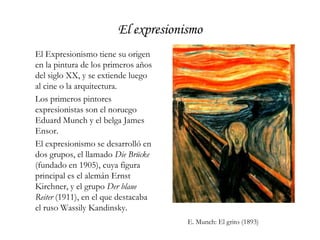 El expresionismoEl Expresionismo tiene su origen en la pintura de los primeros años del siglo XX, y se extiende luego al cine o la arquitectura.	Los primeros pintores expresionistas son el noruego Eduard Munch y el belga James Ensor.	El expresionismo se desarrolló en dos grupos, el llamado Die Brücke (fundado en 1905), cuya figura principal es el alemán Ernst Kirchner, y el grupo Der blaue Reiter (1911), en el que destacaba el ruso Wassily Kandinsky.	E. Munch: El grito (1893)