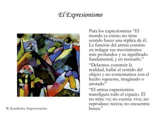 El ExpresionismoPara los expresionistas “El mundo ya existe; no tiene sentido hacer una réplica de él. La función del artista consiste en indagar sus movimientos más profundos y su significado fundamental, y en recrearlo.”	“Debemos construir la realidad, hallar el sentido del objeto y no contentarnos con el hecho supuesto, imaginado o anotado”	“El artista expresionista transfigura todo el espacio. Él no mira: ve; no cuenta: vive; no reproduce: recrea; no encuentra: busca.”W. Kandinsky: Improvisación.