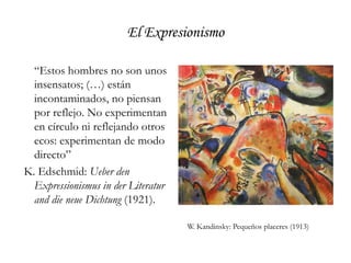 El Expresionismo	“Estos hombres no son unos insensatos; (…) están incontaminados, no piensan por reflejo. No experimentan en círculo ni reflejando otros ecos: experimentan de modo directo” K. Edschmid: Ueber den Expressionismus in der Literatur and die neue Dichtung (1921).W. Kandinsky: Pequeños placeres (1913)
