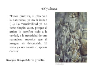 El Cubismo“Estos pintores, si observan la naturaleza, ya no la imitan (…) La verosimilitud ya no tiene ningún valor, porque el artista lo sacrifica todo a la verdad, a la necesidad de una naturaleza superior que él imagina sin descubrirla. El tema ya no cuenta o apenas cuenta”Georges Braque: Jarra y violín.